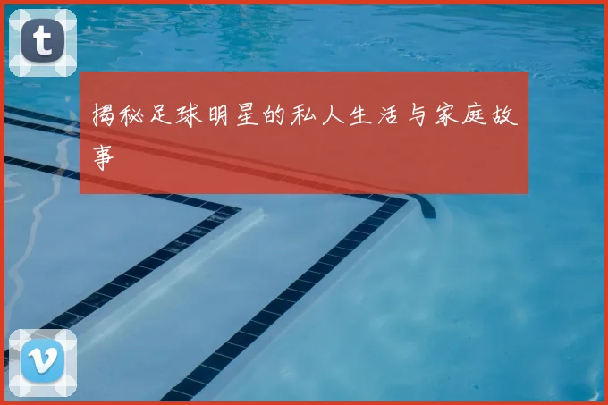 揭秘足球明星的私人生活与家庭故事