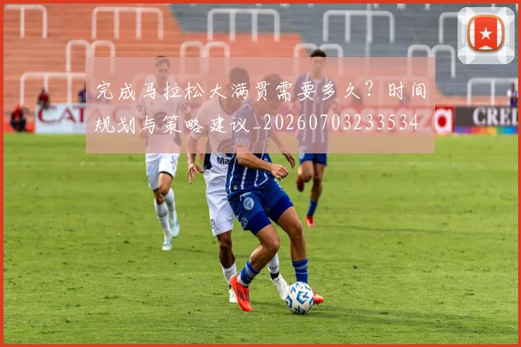 完成马拉松大满贯需要多久？时间规划与策略建议_20260703233534