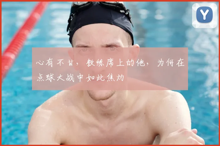 心有不甘，教练席上的他，为何在点球大战中如此焦灼