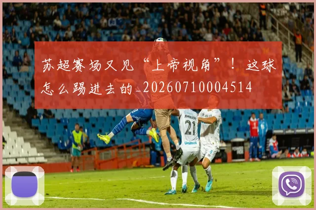 苏超赛场又见“上帝视角”！这球怎么踢进去的_20260710004514