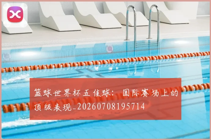 篮球世界杯五佳球:国际赛场上的顶级表现_20260708195714