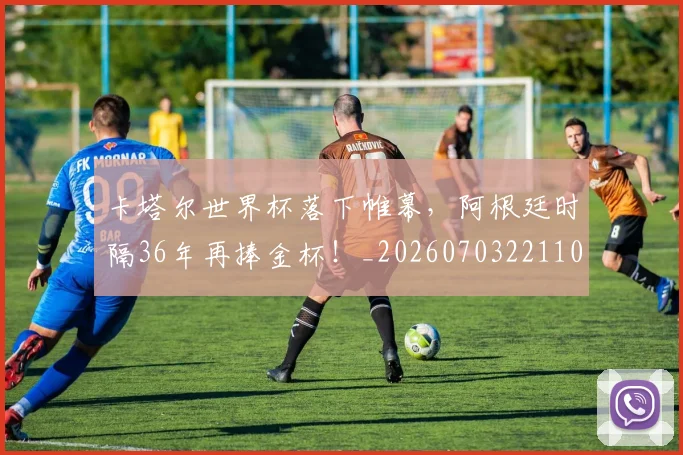 卡塔尔世界杯落下帷幕，阿根廷时隔36年再捧金杯！_20260703221104