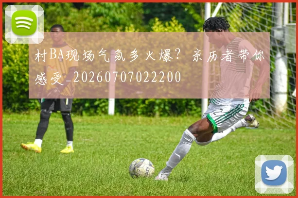 村BA现场气氛多火爆？亲历者带你感受_20260707022200