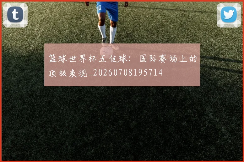 篮球世界杯五佳球：国际赛场上的顶级表现_20260708195714