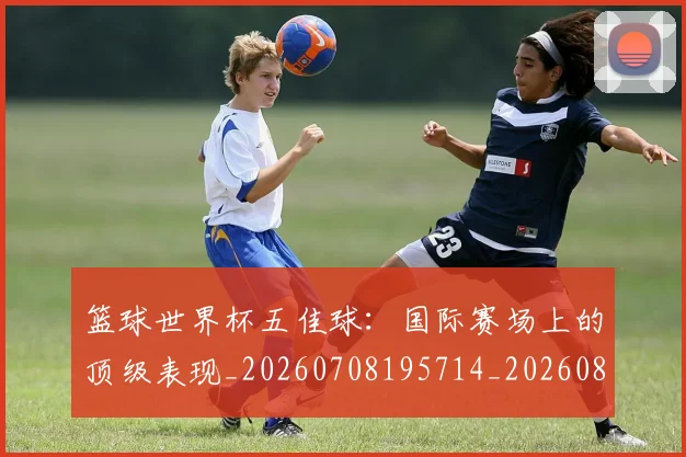 篮球世界杯五佳球:国际赛场上的顶级表现_20260708195714_20260802170240