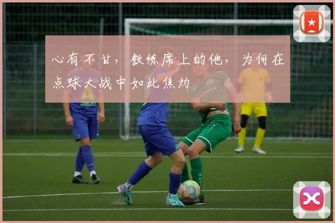心有不甘，教练席上的他，为何在点球大战中如此焦灼