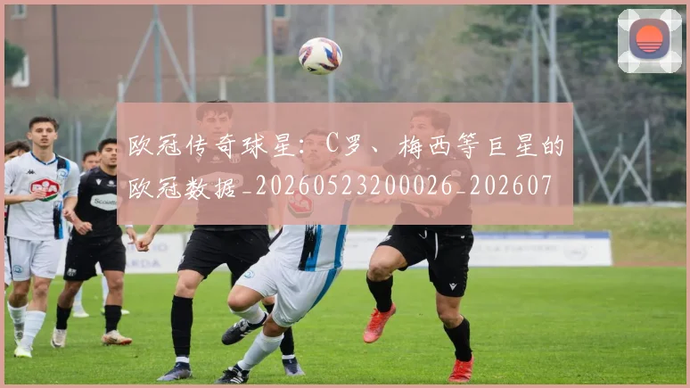 欧冠传奇球星:C罗、梅西等巨星的欧冠数据_20260523200026_20260708190412_20260801161708