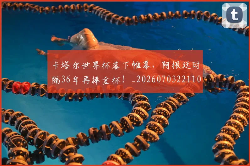 卡塔尔世界杯落下帷幕，阿根廷时隔36年再捧金杯！_20260703221104